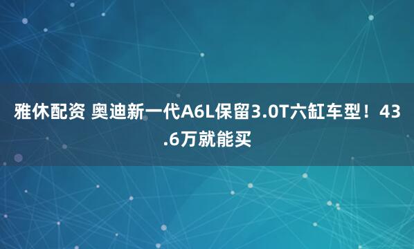 雅休配资 奥迪新一代A6L保留3.0T六缸车型！43.6万就能买