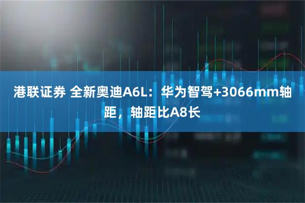 港联证券 全新奥迪A6L：华为智驾+3066mm轴距，轴距比A8长