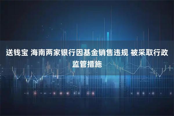 送钱宝 海南两家银行因基金销售违规 被采取行政监管措施