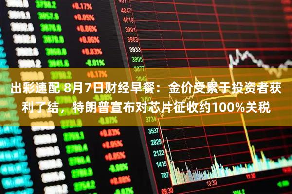 出彩速配 8月7日财经早餐：金价受累于投资者获利了结，特朗普宣布对芯片征收约100%关税