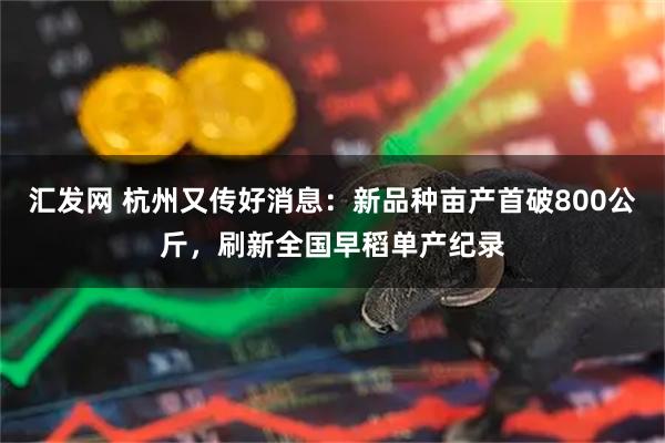 汇发网 杭州又传好消息：新品种亩产首破800公斤，刷新全国早稻单产纪录