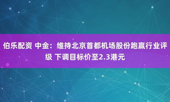 伯乐配资 中金：维持北京首都机场股份跑赢行业评级 下调目标价至2.3港元