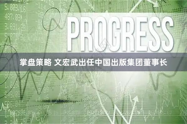 掌盘策略 文宏武出任中国出版集团董事长