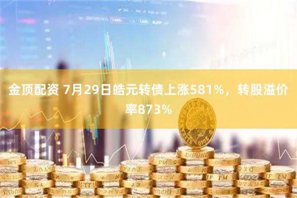 金顶配资 7月29日皓元转债上涨581%，转股溢价率873%