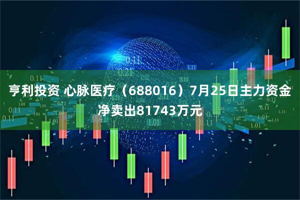 亨利投资 心脉医疗（688016）7月25日主力资金净卖出81743万元