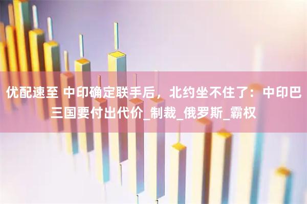 优配速至 中印确定联手后，北约坐不住了：中印巴三国要付出代价_制裁_俄罗斯_霸权