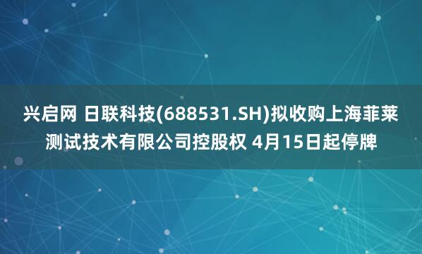 兴启网 日联科技(688531.SH)拟收购上海菲莱测试技术有限公司控股权 4月15日起停牌