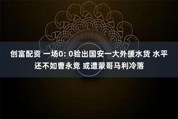 创富配资 一场0: 0验出国安一大外援水货 水平还不如曹永竞 或遭蒙哥马利冷落