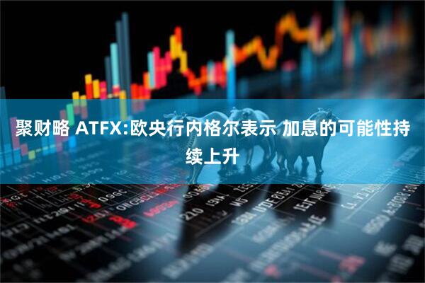 聚财略 ATFX:欧央行内格尔表示 加息的可能性持续上升