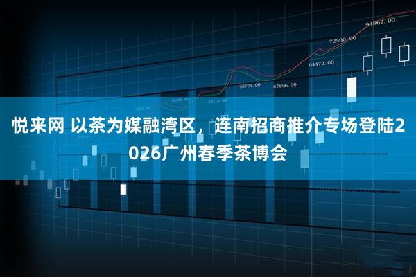 悦来网 以茶为媒融湾区，连南招商推介专场登陆2026广州春季茶博会