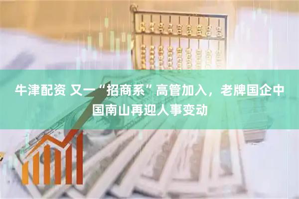 牛津配资 又一“招商系”高管加入，老牌国企中国南山再迎人事变动