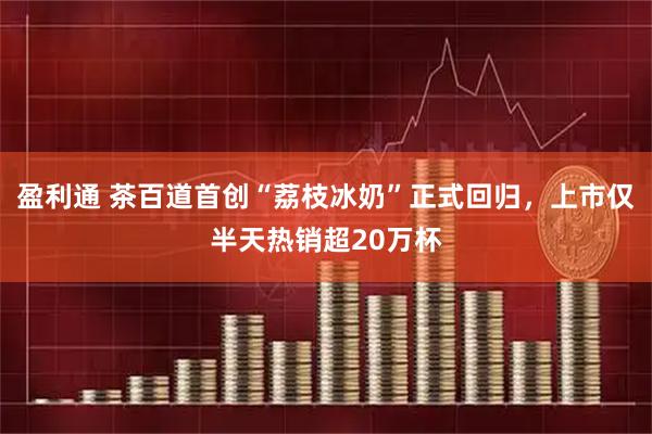 盈利通 茶百道首创“荔枝冰奶”正式回归，上市仅半天热销超20万杯