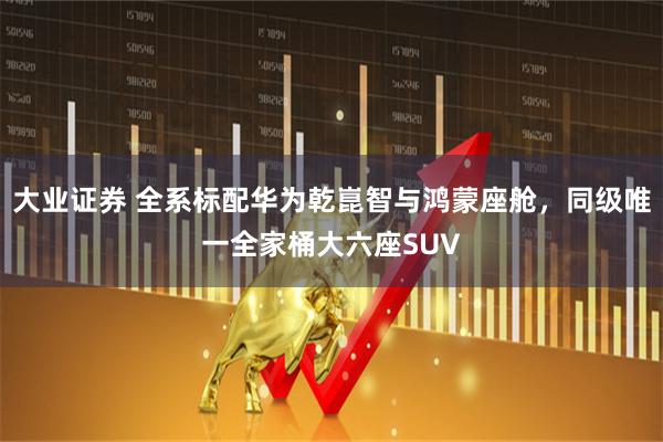 大业证券 全系标配华为乾崑智与鸿蒙座舱,同级唯一全家桶大六座SUV