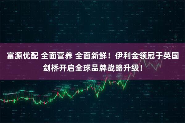 富源优配 全面营养 全面新鲜！伊利金领冠于英国剑桥开启全球品牌战略升级！