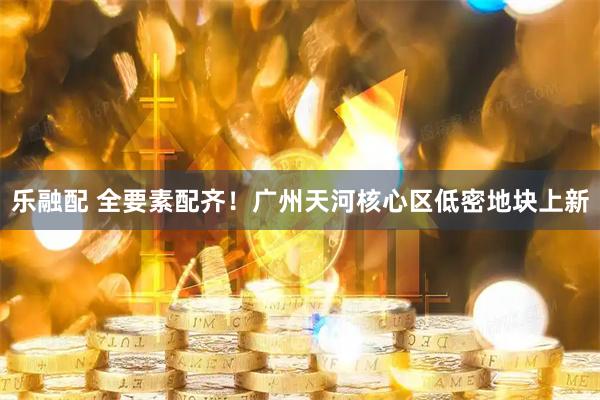 乐融配 全要素配齐！广州天河核心区低密地块上新