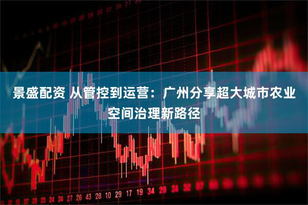 景盛配资 从管控到运营：广州分享超大城市农业空间治理新路径