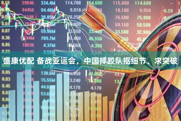 盛康优配 备战亚运会，中国摔跤队抠细节、求突破