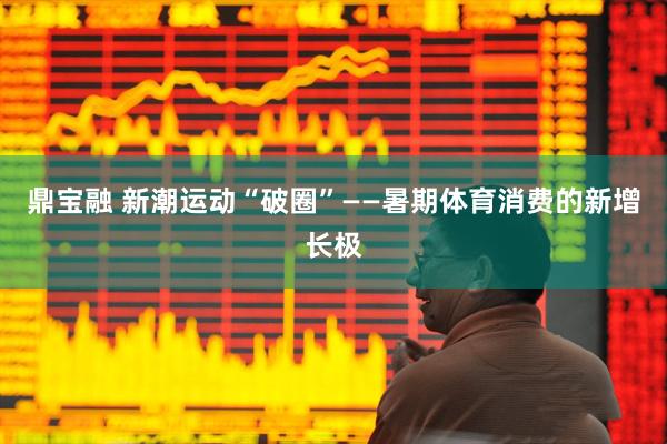 鼎宝融 新潮运动“破圈”——暑期体育消费的新增长极