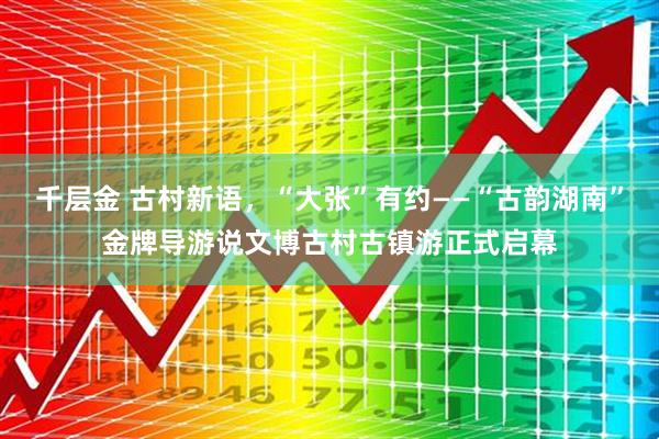 千层金 古村新语，“大张”有约——“古韵湖南”金牌导游说文博古村古镇游正式启幕
